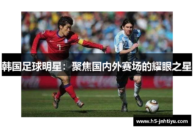 韩国足球明星：聚焦国内外赛场的耀眼之星